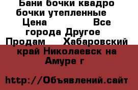 Бани бочки,квадро бочки,утепленные. › Цена ­ 145 000 - Все города Другое » Продам   . Хабаровский край,Николаевск-на-Амуре г.